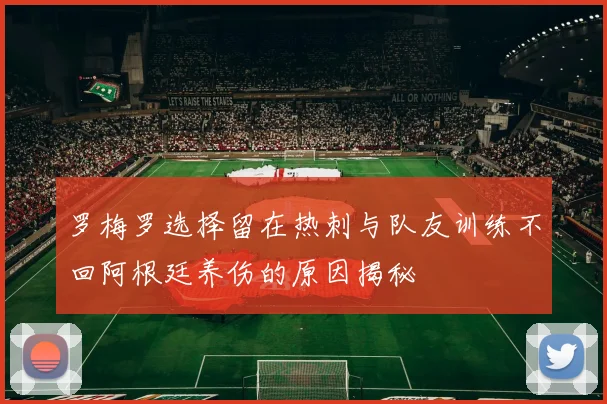罗梅罗选择留在热刺与队友训练不回阿根廷养伤的原因揭秘