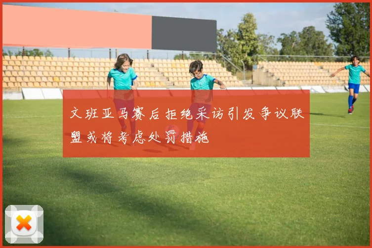 文班亚马赛后拒绝采访引发争议联盟或将考虑处罚措施