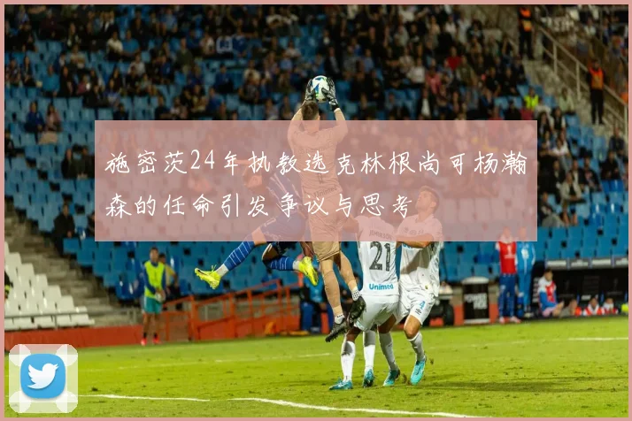 施密茨24年执教选克林根尚可杨瀚森的任命引发争议与思考