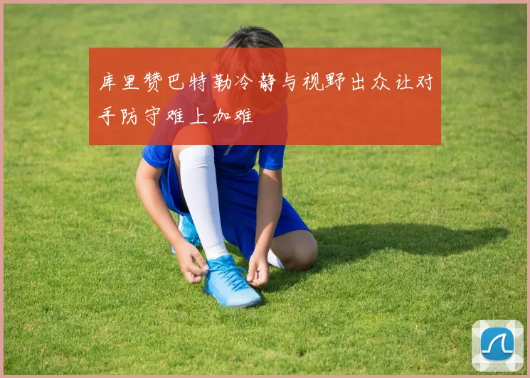 库里赞巴特勒冷静与视野出众让对手防守难上加难