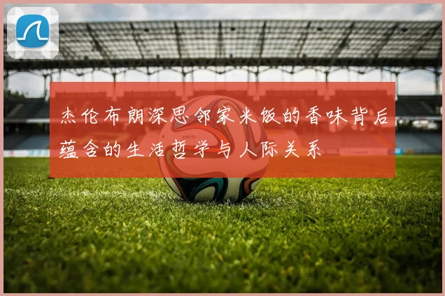 杰伦布朗深思邻家米饭的香味背后蕴含的生活哲学与人际关系