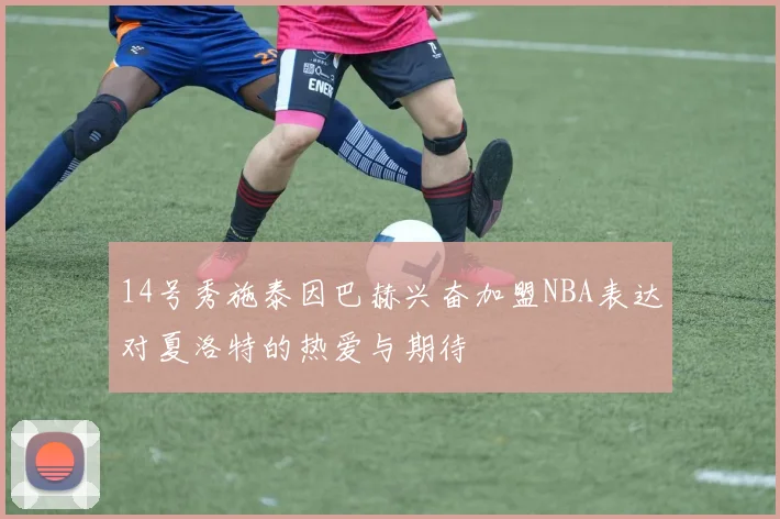 14号秀施泰因巴赫兴奋加盟NBA表达对夏洛特的热爱与期待