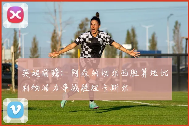 英超前瞻：阿森纳切尔西胜算堪忧利物浦力争战胜纽卡斯尔