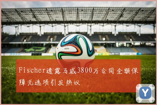 Fischer透露马威3800万合同全额保障无选项引发热议