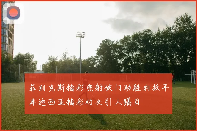 菲利克斯精彩兜射破门助胜利扳平库迪西亚精彩对决引人瞩目