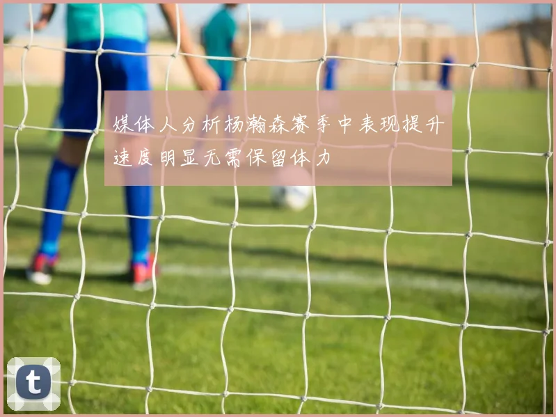 媒体人分析杨瀚森赛季中表现提升速度明显无需保留体力