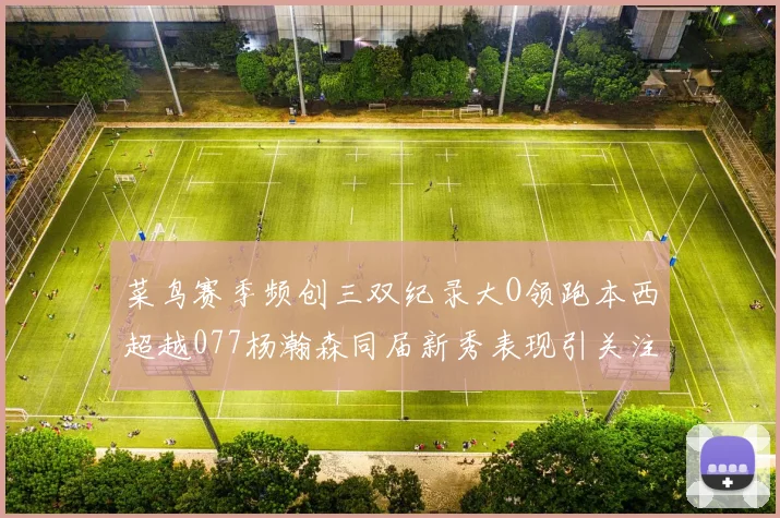 菜鸟赛季频创三双纪录大O领跑本西超越077杨瀚森同届新秀表现引关注