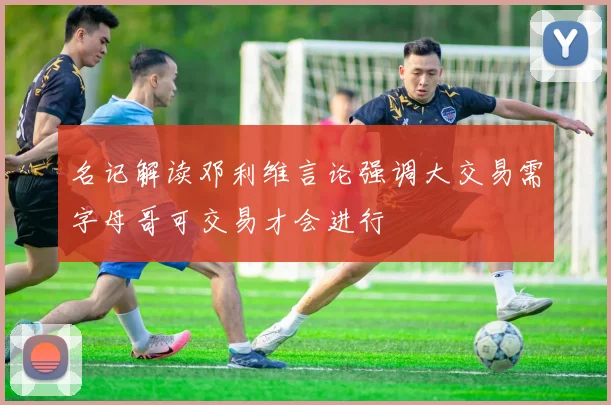 名记解读邓利维言论强调大交易需字母哥可交易才会进行