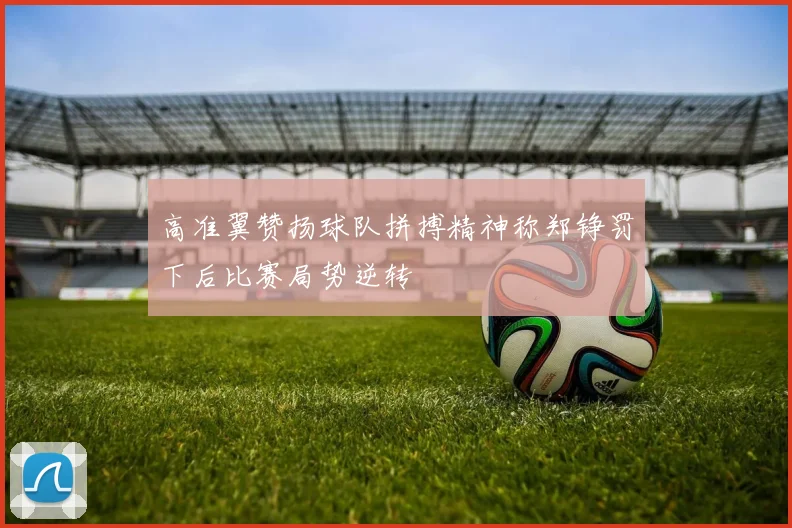 高准翼赞扬球队拼搏精神称郑铮罚下后比赛局势逆转