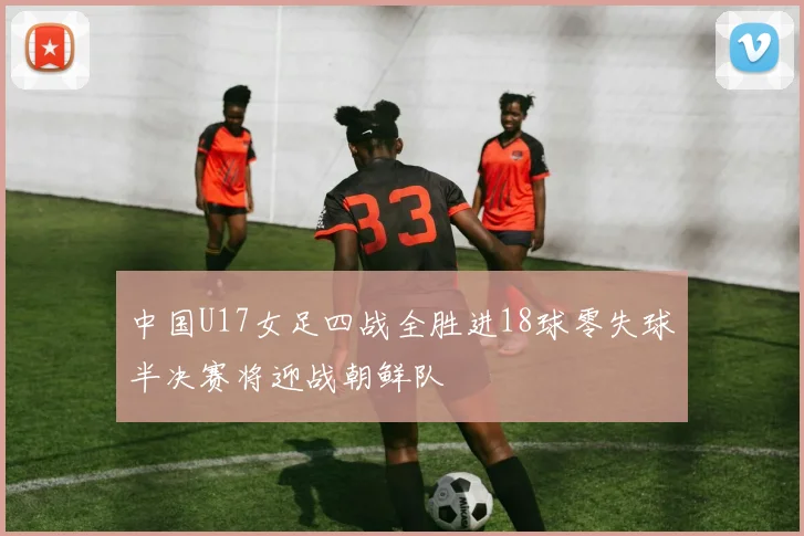 中国U17女足四战全胜进18球零失球半决赛将迎战朝鲜队