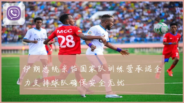 伊朗总统亲临国家队训练营承诺全力支持球队确保安全无忧