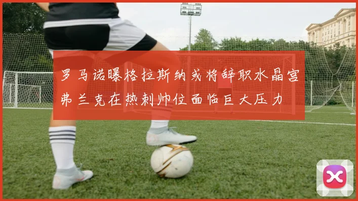罗马诺曝格拉斯纳或将辞职水晶宫弗兰克在热刺帅位面临巨大压力