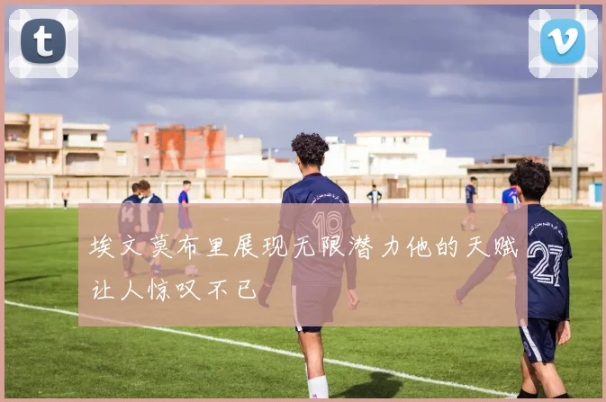 埃文莫布里展现无限潜力他的天赋让人惊叹不已