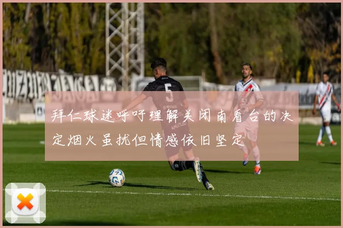 拜仁球迷呼吁理解关闭南看台的决定烟火虽扰但情感依旧坚定