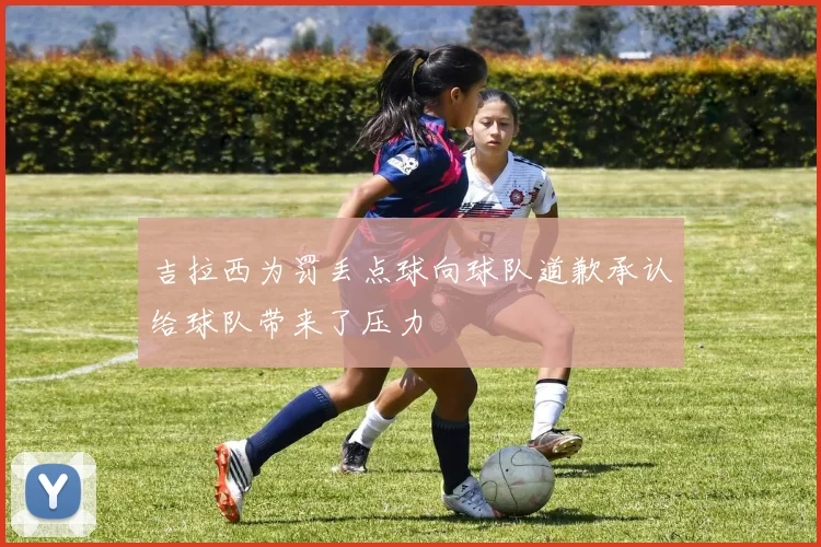 吉拉西为罚丢点球向球队道歉承认给球队带来了压力