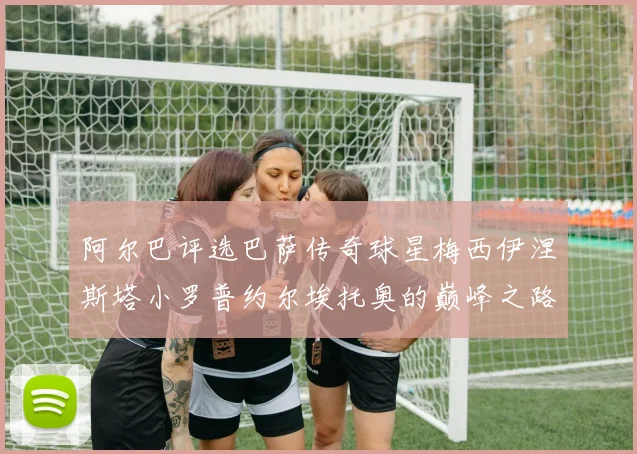 阿尔巴评选巴萨传奇球星梅西伊涅斯塔小罗普约尔埃托奥的巅峰之路