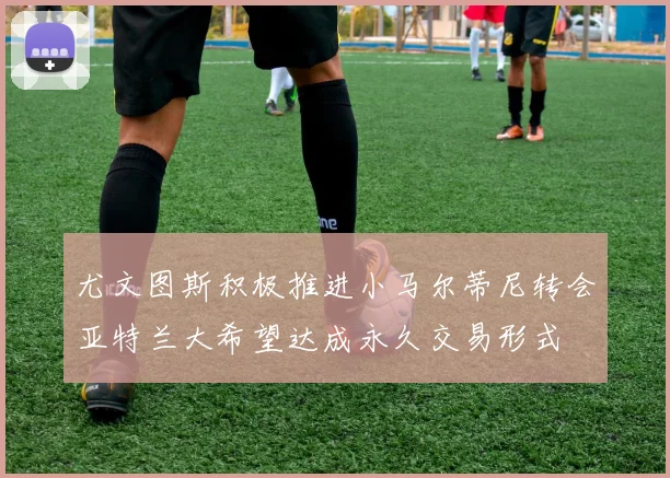 尤文图斯积极推进小马尔蒂尼转会亚特兰大希望达成永久交易形式