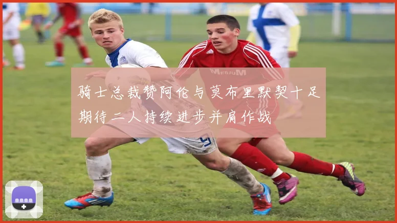 骑士总裁赞阿伦与莫布里默契十足期待二人持续进步并肩作战
